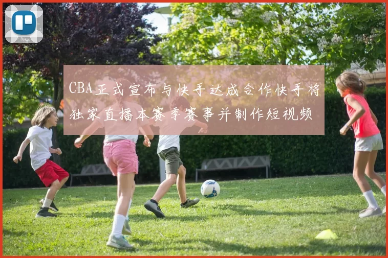 CBA正式宣布与快手达成合作快手将独家直播本赛季赛事并制作短视频内容