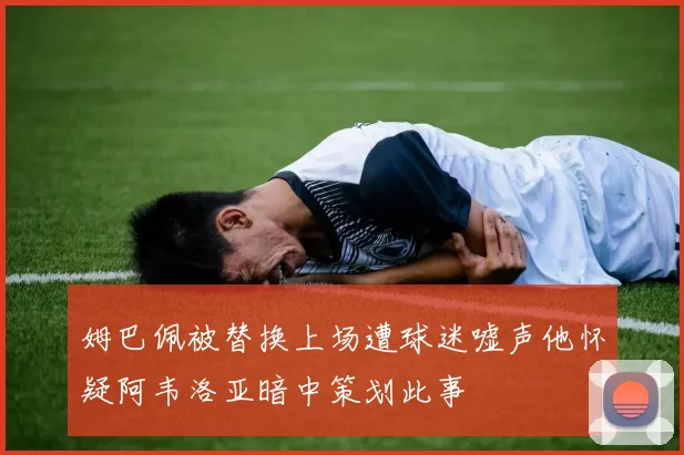 姆巴佩被替换上场遭球迷嘘声他怀疑阿韦洛亚暗中策划此事