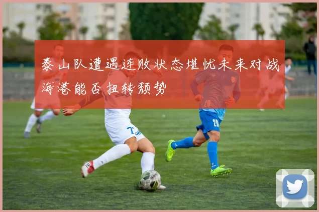 泰山队遭遇连败状态堪忧未来对战海港能否扭转颓势