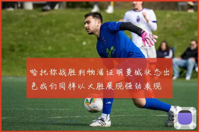 哈托称战胜利物浦证明曼城状态出色我们同样以大胜展现强劲表现