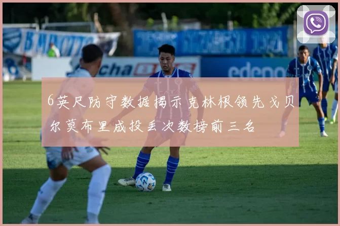6英尺防守数据揭示克林根领先戈贝尔莫布里成投丢次数榜前三名
