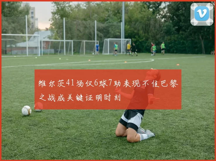 维尔茨41场仅6球7助表现不佳巴黎之战成关键证明时刻