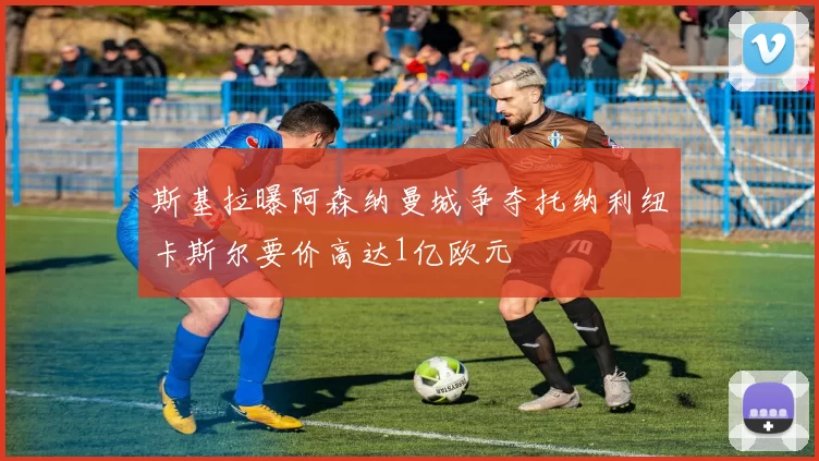 斯基拉曝阿森纳曼城争夺托纳利纽卡斯尔要价高达1亿欧元