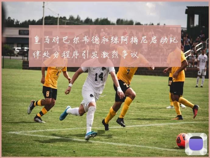 皇马对巴尔韦德和琼阿梅尼启动纪律处分程序引发激烈争议