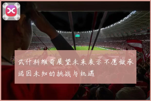 武什科维奇展望未来表示不愿做承诺因未知的挑战与机遇