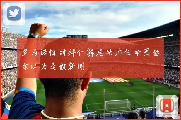 罗马诺惊讶拜仁解雇纳帅任命图赫尔以为是假新闻