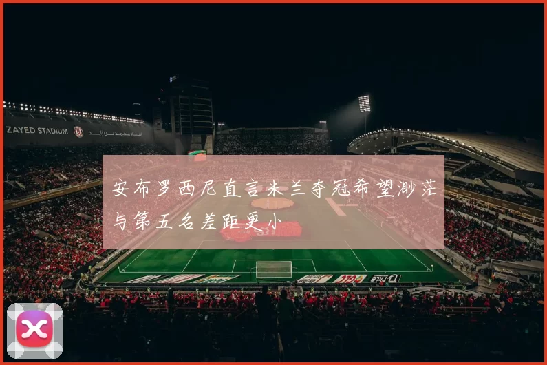 安布罗西尼直言米兰夺冠希望渺茫与第五名差距更小