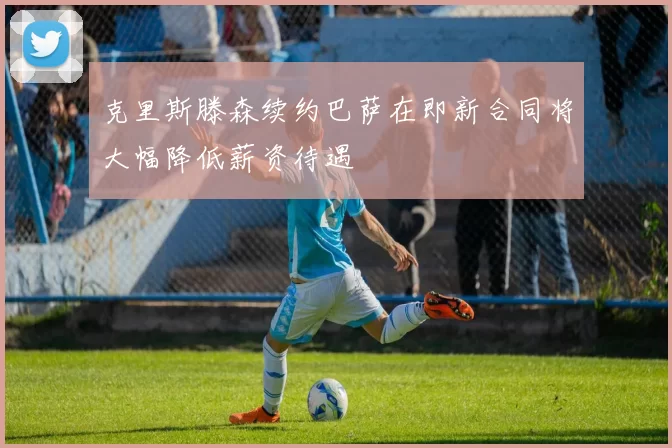 克里斯滕森续约巴萨在即新合同将大幅降低薪资待遇