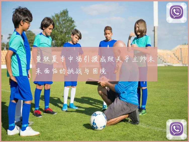 曼联夏季中场引援成败关乎主帅未来面临的挑战与困境