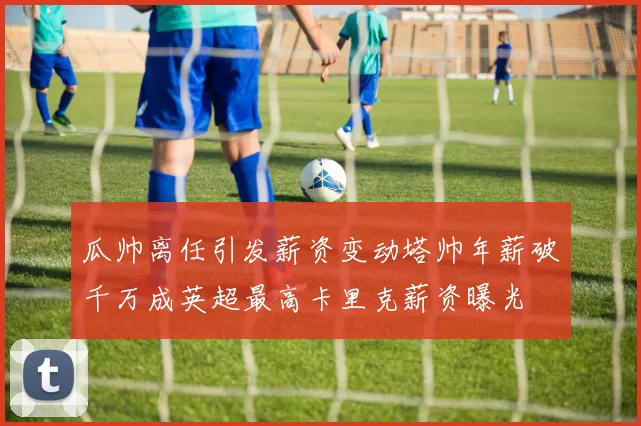 瓜帅离任引发薪资变动塔帅年薪破千万成英超最高卡里克薪资曝光