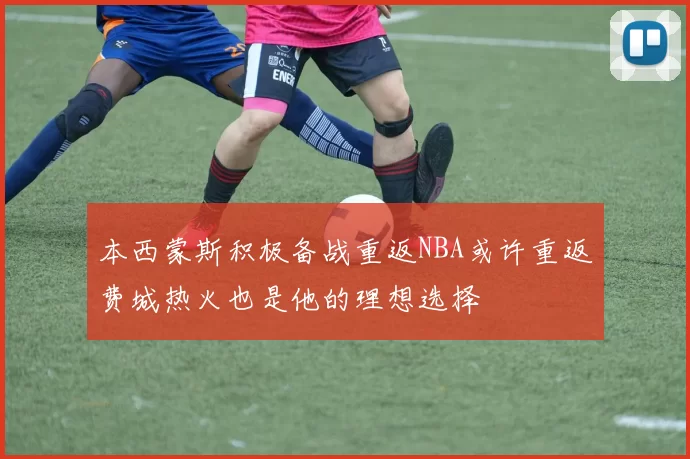 本西蒙斯积极备战重返NBA或许重返费城热火也是他的理想选择