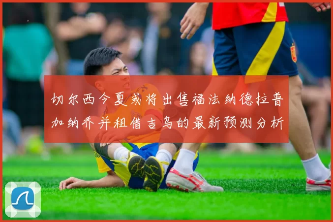 切尔西今夏或将出售福法纳德拉普加纳乔并租借吉乌的最新预测分析