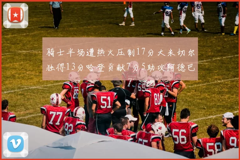 骑士半场遭热火压制17分大米切尔独得13分哈登贡献7分5助攻阿德巴约状态低迷仅9中1