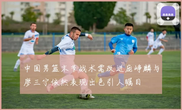 中国男篮末节战术需改进庞峥麟与廖三宁依然表现出色引人瞩目