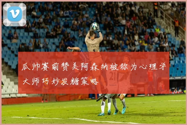 瓜帅赛前赞美阿森纳被称为心理学大师巧妙发糖策略
