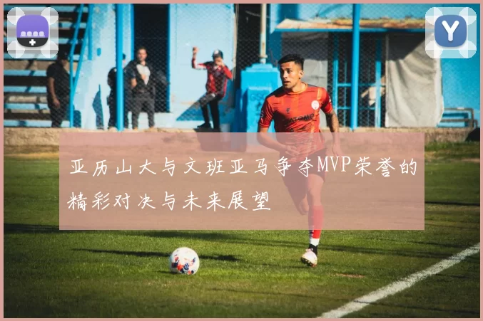 亚历山大与文班亚马争夺MVP荣誉的精彩对决与未来展望