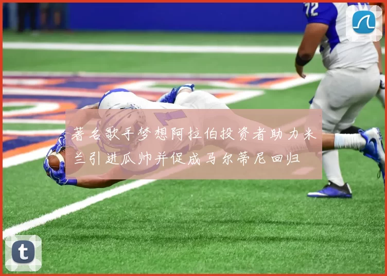 著名歌手梦想阿拉伯投资者助力米兰引进瓜帅并促成马尔蒂尼回归