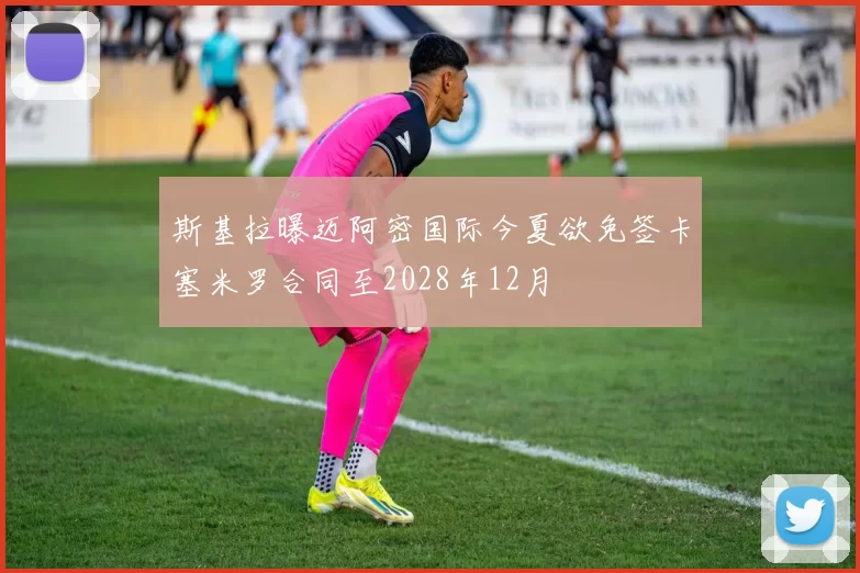 斯基拉曝迈阿密国际今夏欲免签卡塞米罗合同至2028年12月